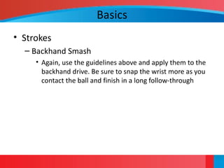 Basics
• Strokes
– Backhand Smash
• Again, use the guidelines above and apply them to the
backhand drive. Be sure to snap the wrist more as you
contact the ball and finish in a long follow-through
 