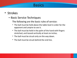Basics
• Strokes
– Basic Service Techniques
The following are the basic rules of service:
• The ball must be held above the table level in order for the
opponent and umpire to see it.
• The ball must be held in the palm of the hand with fingers
stretched, and tossed vertically at least six inches.
• The ball must be struck only on the way down.
• The ball must be struck behind the end line.
 