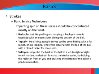 Basics
• Strokes
– Basic Service Techniques
Imparting spin on these serves should be concentrated
mostly on the wrist.
• Backspin- just like pushing or chopping, a backspin serve is
executed with an open racket slicing the bottom of the ball.
• Topspin- like driving, topspin serves can be done hitting with a flat
racket, or like looping, where the player grazes the top of the ball
with a closed racket for more spin.
• Sidespin- simply hit the back of the ball in a left-to-right or right-
to-left motion, as desired. To make the stroke easier, try holding
the racket in front of you and brushing the bottom of the ball in a
pendulum motion.
 