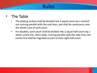 Rules
• The Table
– The playing surface shall be divided into 2 equal courts by a vertical
net running parallel with the end lines, and shall be continuous over
the whole area of each court.
– For doubles, each court shall be divided into 2 equal half-courts by a
white centre line, 3mm wide, running parallel with the side lines; the
centre line shall be regarded as part of each right half-court.
 