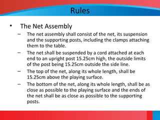 Rules
• The Net Assembly
– The net assembly shall consist of the net, its suspension
and the supporting posts, including the clamps attaching
them to the table.
– The net shall be suspended by a cord attached at each
end to an upright post 15.25cm high, the outside limits
of the post being 15.25cm outside the side line.
– The top of the net, along its whole length, shall be
15.25cm above the playing surface.
– The bottom of the net, along its whole length, shall be as
close as possible to the playing surface and the ends of
the net shall be as close as possible to the supporting
posts.
 