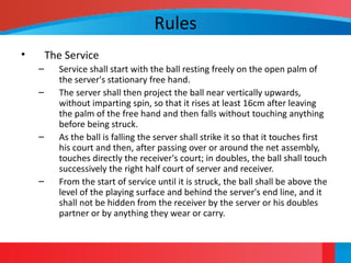 Rules
• The Service
– Service shall start with the ball resting freely on the open palm of
the server's stationary free hand.
– The server shall then project the ball near vertically upwards,
without imparting spin, so that it rises at least 16cm after leaving
the palm of the free hand and then falls without touching anything
before being struck.
– As the ball is falling the server shall strike it so that it touches first
his court and then, after passing over or around the net assembly,
touches directly the receiver's court; in doubles, the ball shall touch
successively the right half court of server and receiver.
– From the start of service until it is struck, the ball shall be above the
level of the playing surface and behind the server's end line, and it
shall not be hidden from the receiver by the server or his doubles
partner or by anything they wear or carry.
 