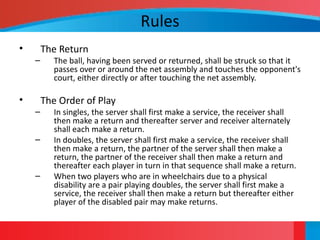 Rules
• The Return
– The ball, having been served or returned, shall be struck so that it
passes over or around the net assembly and touches the opponent's
court, either directly or after touching the net assembly.
• The Order of Play
– In singles, the server shall first make a service, the receiver shall
then make a return and thereafter server and receiver alternately
shall each make a return.
– In doubles, the server shall first make a service, the receiver shall
then make a return, the partner of the server shall then make a
return, the partner of the receiver shall then make a return and
thereafter each player in turn in that sequence shall make a return.
– When two players who are in wheelchairs due to a physical
disability are a pair playing doubles, the server shall first make a
service, the receiver shall then make a return but thereafter either
player of the disabled pair may make returns.
 