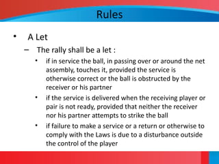 Rules
• A Let
– The rally shall be a let :
• if in service the ball, in passing over or around the net
assembly, touches it, provided the service is
otherwise correct or the ball is obstructed by the
receiver or his partner
• if the service is delivered when the receiving player or
pair is not ready, provided that neither the receiver
nor his partner attempts to strike the ball
• if failure to make a service or a return or otherwise to
comply with the Laws is due to a disturbance outside
the control of the player
 