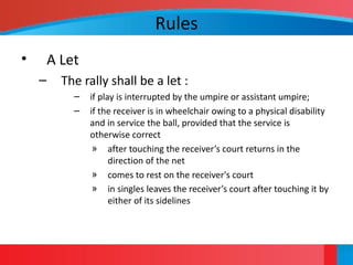 Rules
• A Let
– The rally shall be a let :
– if play is interrupted by the umpire or assistant umpire;
– if the receiver is in wheelchair owing to a physical disability
and in service the ball, provided that the service is
otherwise correct
» after touching the receiver’s court returns in the
direction of the net
» comes to rest on the receiver's court
» in singles leaves the receiver’s court after touching it by
either of its sidelines
 