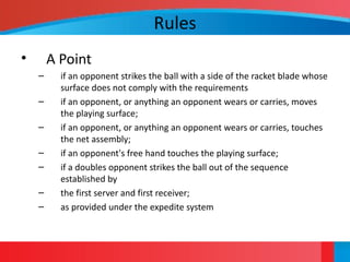 Rules
• A Point
– if an opponent strikes the ball with a side of the racket blade whose
surface does not comply with the requirements
– if an opponent, or anything an opponent wears or carries, moves
the playing surface;
– if an opponent, or anything an opponent wears or carries, touches
the net assembly;
– if an opponent's free hand touches the playing surface;
– if a doubles opponent strikes the ball out of the sequence
established by
– the first server and first receiver;
– as provided under the expedite system
 