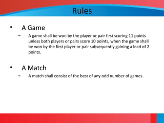 Rules
• A Game
– A game shall be won by the player or pair first scoring 11 points
unless both players or pairs score 10 points, when the game shall
be won by the first player or pair subsequently gaining a lead of 2
points.
• A Match
– A match shall consist of the best of any odd number of games.
 