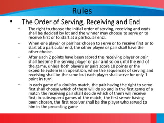 Rules
• The Order of Serving, Receiving and End
– The right to choose the initial order of serving, receiving and ends
shall be decided by lot and the winner may choose to serve or to
receive first or to start at a particular end.
– When one player or pair has chosen to serve or to receive first or to
start at a particular end, the other player or pair shall have the
other choice.
– After each 2 points have been scored the receiving player or pair
shall become the serving player or pair and so on until the end of
the game, unless both players or pairs score 10 points or the
expedite system is in operation, when the sequences of serving and
receiving shall be the same but each player shall serve for only 1
point in turn.
– In each game of a doubles match, the pair having the right to serve
first shall choose which of them will do so and in the first game of a
match the receiving pair shall decide which of them will receive
first; in subsequent games of the match, the first server having
been chosen, the first receiver shall be the player who served to
him in the preceding game
 