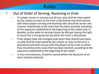 Rules
• Out of Order of Serving, Receiving or Ends
– If a player serves or receives out of turn, play shall be interrupted
by the umpire as soon as the error is discovered and shall resume
with those players serving and receiving who should be server and
receiver respectively at the score that has been reached, according
to the sequence established at the beginning of the match and, in
doubles, to the order of serving chosen by the pair having the right
to serve first in the game during which the error is discovered.
– If the players have not changed ends when they should have done
so, play shall be interrupted by the umpire as soon as the error is
discovered and shall resume with the players at the ends at which
they should be at the score that has been reached, according to the
sequence established at the beginning of the match.
– In any circumstances, all points scored before the discovery of an
error shall be reckoned.
 