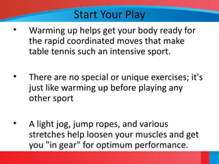Start Your Play
• Warming up helps get your body ready for
the rapid coordinated moves that make
table tennis such an intensive sport.
• There are no special or unique exercises; it's
just like warming up before playing any
other sport
• A light jog, jump ropes, and various
stretches help loosen your muscles and get
you "in gear" for optimum performance.
 