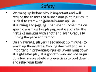 Safety
• Warming up before play is important and will
reduce the chances of muscle and joint injuries. It
is ideal to start with general warm up like
stretching and jogging. Then spend some time on
specific warm up like playing gentle shots for the
first 2 -3 minutes with another player. Gradually
upping the pace and tempo.
• On an average, players need about 15 minutes to
warm up themselves. Cooling down after play is
important in preventing injuries. Avoid lying down
straight after play. It is good to walk around or just
do a few simple stretching exercises to cool down
and relax your body.
 