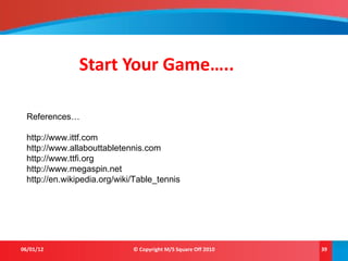 Start Your Game…..
06/01/12 © Copyright M/S Square Off 2010 39
References…
http://www.ittf.com
http://www.allabouttabletennis.com
http://www.ttfi.org
http://www.megaspin.net
http://en.wikipedia.org/wiki/Table_tennis
 