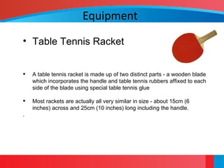 Equipment
• Table Tennis Racket
 A table tennis racket is made up of two distinct parts - a wooden blade
which incorporates the handle and table tennis rubbers affixed to each
side of the blade using special table tennis glue
 Most rackets are actually all very similar in size - about 15cm (6
inches) across and 25cm (10 inches) long including the handle.
.
 