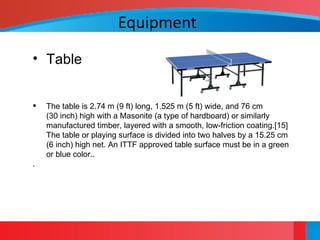 Equipment
• Table
 The table is 2.74 m (9 ft) long, 1.525 m (5 ft) wide, and 76 cm
(30 inch) high with a Masonite (a type of hardboard) or similarly
manufactured timber, layered with a smooth, low-friction coating.[15]
The table or playing surface is divided into two halves by a 15.25 cm
(6 inch) high net. An ITTF approved table surface must be in a green
or blue color..
.
 