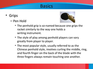 Basics
• Grips
– Pen Hold
• The penhold grip is so-named because one grips the
racket similarly to the way one holds a
writing instrument.
• The style of play among penhold players can vary
greatly from player to player.
• The most popular style, usually referred to as the
Chinese penhold style, involves curling the middle, ring,
and fourth finger on the back of the blade with the
three fingers always remain touching one another.
 