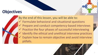 Objectives
3
By the end of this lesson, you will be able to:
 Formulate behavioral and situational questions
 Prepare and conduct competency-based interviews
 Practice the four phases of successful interviewing
 Identify the ethical and unethical interview practices
 Explain how to remain objective and avoid interview
pitfalls.
 