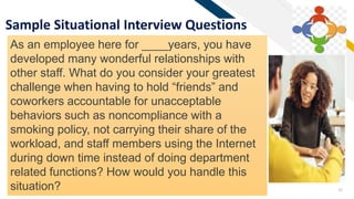 FR
39
Sample Situational Interview Questions
As an employee here for ____years, you have
developed many wonderful relationships with
other staff. What do you consider your greatest
challenge when having to hold “friends” and
coworkers accountable for unacceptable
behaviors such as noncompliance with a
smoking policy, not carrying their share of the
workload, and staff members using the Internet
during down time instead of doing department
related functions? How would you handle this
situation?
 