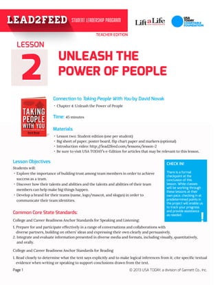 22
TEACHER EDITION
UNLEASH THE
POWER OF PEOPLE
Connection to Taking People With You by David Novak
Materials
Page 1 © 2013 USA TODAY, a division of Gannett Co., Inc.
Time: 45 minutes
Lesson Objectives
·· Chapter 4: Unleash the Power of People
·· Lesson two: Student edition (one per student)
·· Big sheet of paper, poster board, flip chart paper and markers (optional)
·· Introduction video: http://lead2feed.com/lessons/lesson-2
·· Be sure to visit USA TODAY’s e-Edition for articles that may be relevant to this lesson.
Students will:
·· Explore the importance of building trust among team members in order to achieve 	
success as a team.
·· Discover how their talents and abilities and the talents and abilities of their team 	
members can help make big things happen.
·· Develop a brand for their teams (name, logo/mascot, and slogan) in order to 		
communicate their team identities.
LESSON
College and Career Readiness Anchor Standards for Speaking and Listening:
1. Prepare for and participate effectively in a range of conversations and collaborations with 				
diverse partners, building on others’ ideas and expressing their own clearly and persuasively.
2. Integrate and evaluate information presented in diverse media and formats, including visually, quantitatively, 	
and orally.
College and Career Readiness Anchor Standards for Reading
1. Read closely to determine what the text says explicitly and to make logical inferences from it; cite specific textual
evidence when writing or speaking to support conclusions drawn from the text.
CHECK IN!
There is a formal
checkpoint at the
conclusion of this
lesson. While classes
will be working through
these lessons at their
own pace, checking in at
predetermined points in
the project will enable us
to track your progress
and provide assistance
as needed.
!
Common Core State Standards:
 