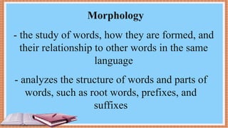 Morphology
- the study of words, how they are formed, and
their relationship to other words in the same
language
- analyzes the structure of words and parts of
words, such as root words, prefixes, and
suffixes
 
