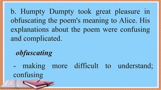 b. Humpty Dumpty took great pleasure in
obfuscating the poem's meaning to Alice. His
explanations about the poem were confusing
and complicated.
obfuscating
- making more difficult to understand;
confusing
 