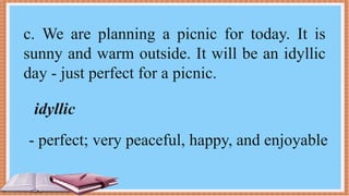 c. We are planning a picnic for today. It is
sunny and warm outside. It will be an idyllic
day - just perfect for a picnic.
idyllic
- perfect; very peaceful, happy, and enjoyable
 