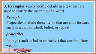 Example:
Projectiles include those items that are shot forward
such as a cannon shell, bullet, or rocket.
- things (such as bullet or rocket) that are shot from
weapon
3. Examples - are specific details in a text that are
used to clarify the meaning of a word
projectiles
 
