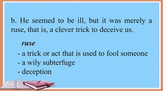 b. He seemed to be ill, but it was merely a
ruse, that is, a clever trick to deceive us.
ruse
- a trick or act that is used to fool someone
- a wily subterfuge
- deception
 
