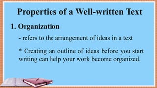 Properties of a Well-written Text
1. Organization
- refers to the arrangement of ideas in a text
* Creating an outline of ideas before you start
writing can help your work become organized.
 