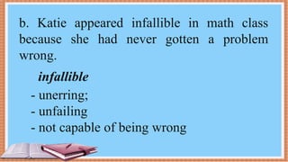 b. Katie appeared infallible in math class
because she had never gotten a problem
wrong.
infallible
- unerring;
- unfailing
- not capable of being wrong
 
