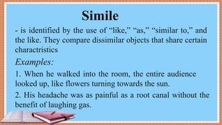 Simile
- is identified by the use of “like,” “as,” “similar to,” and
the like. They compare dissimilar objects that share certain
charactristics
Examples:
1. When he walked into the room, the entire audience
looked up, like flowers turning towards the sun.
2. His headache was as painful as a root canal without the
benefit of laughing gas.
 