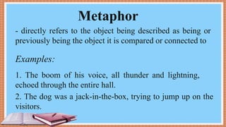Metaphor
- directly refers to the object being described as being or
previously being the object it is compared or connected to
Examples:
1. The boom of his voice, all thunder and lightning,
echoed through the entire hall.
2. The dog was a jack-in-the-box, trying to jump up on the
visitors.
 