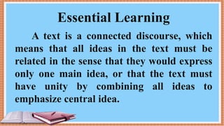 Essential Learning
A text is a connected discourse, which
means that all ideas in the text must be
related in the sense that they would express
only one main idea, or that the text must
have unity by combining all ideas to
emphasize central idea.
 