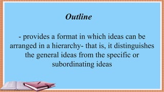 Outline
- provides a format in which ideas can be
arranged in a hierarchy- that is, it distinguishes
the general ideas from the specific or
subordinating ideas
 