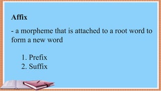 Affix
- a morpheme that is attached to a root word to
form a new word
1. Prefix
2. Suffix
 