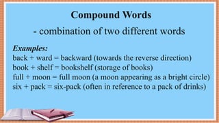 Compound Words
- combination of two different words
Examples:
back + ward = backward (towards the reverse direction)
book + shelf = bookshelf (storage of books)
full + moon = full moon (a moon appearing as a bright circle)
six + pack = six-pack (often in reference to a pack of drinks)
 