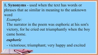 Example:
The narrator in the poem was euphoric at his son's
victory, for he cried out triumphantly when the boy
came home.
- victorious; triumphant; very happy and excited
1. Synonyms - used when the text has words or
phrases that ae similar in meaning to the unknown
word
euphoric
 