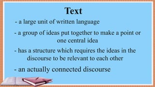 Text
- a large unit of written language
- a group of ideas put together to make a point or
one central idea
- has a structure which requires the ideas in the
discourse to be relevant to each other
- an actually connected discourse
 