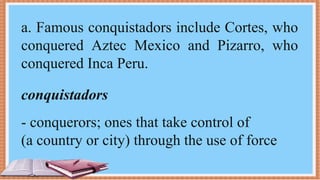 a. Famous conquistadors include Cortes, who
conquered Aztec Mexico and Pizarro, who
conquered Inca Peru.
conquistadors
- conquerors; ones that take control of
(a country or city) through the use of force
 