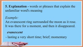 Example:
An evanescent ring surrounded the moon as it rose.
It was there for a moment, and then it disappeared.
- lasting a very short time; brief; momentary
5. Explanation - words or phrases that explain the
unfamiliar word's meaning
evanescent
 