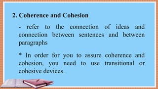 2. Coherence and Cohesion
- refer to the connection of ideas and
connection between sentences and between
paragraphs
* In order for you to assure coherence and
cohesion, you need to use transitional or
cohesive devices.
 