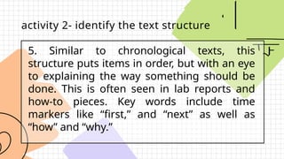5. Similar to chronological texts, this
structure puts items in order, but with an eye
to explaining the way something should be
done. This is often seen in lab reports and
how-to pieces. Key words include time
markers like “first,” and “next” as well as
“how” and “why.”
activity 2- identify the text structure
 
