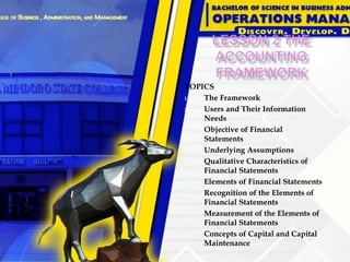 TOPICS
1. The Framework
2. Users and Their Information
Needs
3. Objective of Financial
Statements
4. Underlying Assumptions
5. Qualitative Characteristics of
Financial Statements
6. Elements of Financial Statements
7. Recognition of the Elements of
Financial Statements
8. Measurement of the Elements of
Financial Statements
9. Concepts of Capital and Capital
Maintenance
 