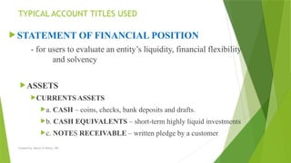 Created by: Sheryl V. Paliza, CPA
TYPICAL ACCOUNT TITLES USED
 STATEMENT OF FINANCIAL POSITION
- for users to evaluate an entity’s liquidity, financial flexibility
and solvency
ASSETS
CURRENTS ASSETS
a. CASH – coins, checks, bank deposits and drafts.
b. CASH EQUIVALENTS – short-term highly liquid investments
c. NOTES RECEIVABLE – written pledge by a customer
 