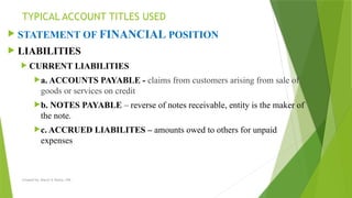 Created by: Sheryl V. Paliza, CPA
 STATEMENT OF FINANCIAL POSITION
 LIABILITIES
 CURRENT LIABILITIES
a. ACCOUNTS PAYABLE - claims from customers arising from sale of
goods or services on credit
b. NOTES PAYABLE – reverse of notes receivable, entity is the maker of
the note.
c. ACCRUED LIABILITES – amounts owed to others for unpaid
expenses
TYPICAL ACCOUNT TITLES USED
 