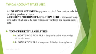 Created by: Sheryl V. Paliza, CPA
 NON-CURRENT LIABILITIES
a. MORTGAGE PAYABLE - long-term debts with pledge
of certain assets
b. BONDS PAYABLE – long-term debts by issuing bonds
TYPICAL ACCOUNT TITLES USED
d. UNEARNED REVENUES – payment received from customers before
providing goods or services
e. CURRENT PORTION OF LONG-TERM DEBT – portions of long-
term debts which are to be paid within one year from the balance sheet
date.
 
