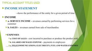Created by: Sheryl V. Paliza, CPA
 INCOME STATEMENT
- shows the performance of the entity for a given period of time
 INCOME
 a. SERVICE INCOME – revenues earned by performing services for a
customer
 b. SALES - revenues earned from sale of merchandise
EXPENSES
a. COST OF SALES – cost incurred to purchase or produce the product sold
b. SALARIES OR WAGES EXPENSE – payments to employees
c. TELECOMMUNICATIONS, ELECTRICITY, FUELAND WATER EXPENSES
TYPICAL ACCOUNT TITLES USED
 