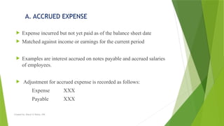 Created by: Sheryl V. Paliza, CPA
A. ACCRUED EXPENSE
 Expense incurred but not yet paid as of the balance sheet date
 Matched against income or earnings for the current period
 Examples are interest accrued on notes payable and accrued salaries
of employees.
 Adjustment for accrued expense is recorded as follows:
Expense XXX
Payable XXX
 