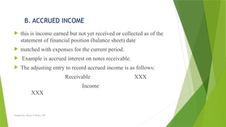Created by: Sheryl V. Paliza, CPA
B. ACCRUED INCOME
 this is income earned but not yet received or collected as of the
statement of financial position (balance sheet) date
 matched with expenses for the current period.
 Example is accrued interest on notes receivable.
 The adjusting entry to record accrued income is as follows:
Receivable XXX
Income
XXX
 