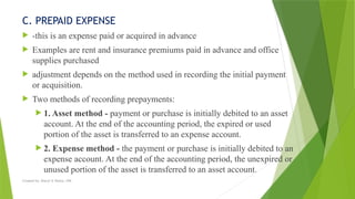 Created by: Sheryl V. Paliza, CPA
C. PREPAID EXPENSE
 -this is an expense paid or acquired in advance
 Examples are rent and insurance premiums paid in advance and office
supplies purchased
 adjustment depends on the method used in recording the initial payment
or acquisition.
 Two methods of recording prepayments:
 1. Asset method - payment or purchase is initially debited to an asset
account. At the end of the accounting period, the expired or used
portion of the asset is transferred to an expense account.
 2. Expense method - the payment or purchase is initially debited to an
expense account. At the end of the accounting period, the unexpired or
unused portion of the asset is transferred to an asset account.
 