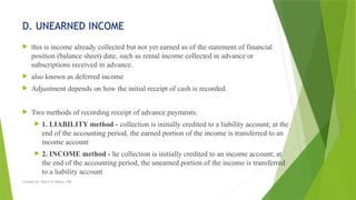 Created by: Sheryl V. Paliza, CPA
D. UNEARNED INCOME
 this is income already collected but not yet earned as of the statement of financial
position (balance sheet) date, such as rental income collected in advance or
subscriptions received in advance.
 also known as deferred income
 Adjustment depends on how the initial receipt of cash is recorded.
 Two methods of recording receipt of advance payments:
 1. LIABILITY method - collection is initially credited to a liability account; at the
end of the accounting period, the earned portion of the income is transferred to an
income account
 2. INCOME method - he collection is initially credited to an income account; at
the end of the accounting period, the unearned portion of the income is transferred
to a liability account
 